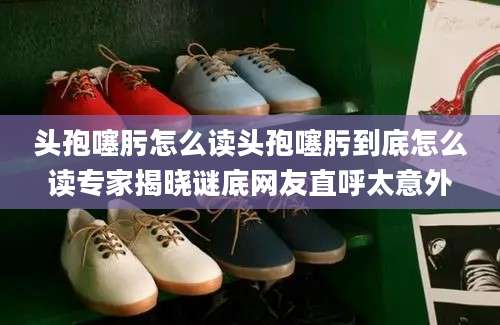 头孢噻肟怎么读头孢噻肟到底怎么读专家揭晓谜底网友直呼太意外
