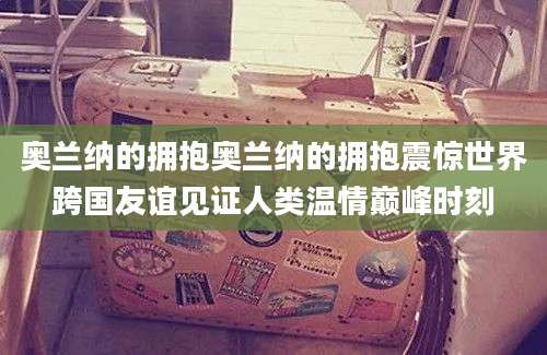 奥兰纳的拥抱奥兰纳的拥抱震惊世界跨国友谊见证人类温情巅峰时刻