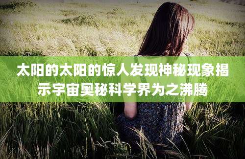 太阳的太阳的惊人发现神秘现象揭示宇宙奥秘科学界为之沸腾