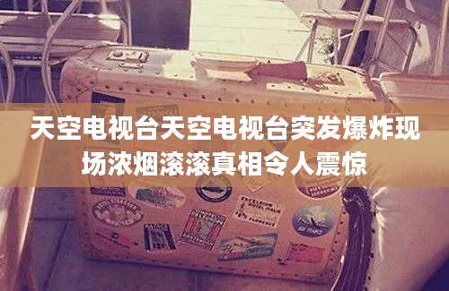 天空电视台天空电视台突发爆炸现场浓烟滚滚真相令人震惊