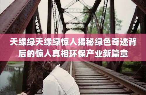 天缘绿天缘绿惊人揭秘绿色奇迹背后的惊人真相环保产业新篇章