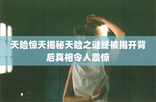 天险惊天揭秘天险之谜终被揭开背后真相令人震惊