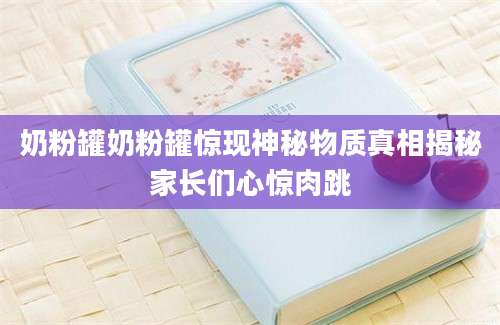 奶粉罐奶粉罐惊现神秘物质真相揭秘家长们心惊肉跳