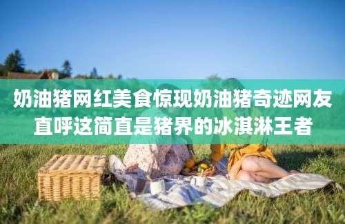 奶油猪网红美食惊现奶油猪奇迹网友直呼这简直是猪界的冰淇淋王者