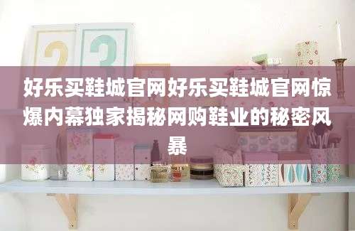 好乐买鞋城官网好乐买鞋城官网惊爆内幕独家揭秘网购鞋业的秘密风暴