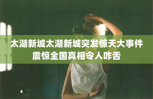 太湖新城太湖新城突发惊天大事件震惊全国真相令人咋舌