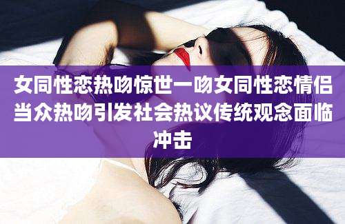 女同性恋热吻惊世一吻女同性恋情侣当众热吻引发社会热议传统观念面临冲击