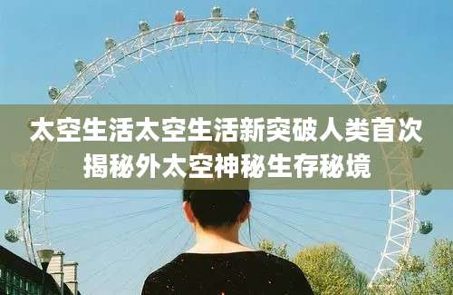 太空生活太空生活新突破人类首次揭秘外太空神秘生存秘境