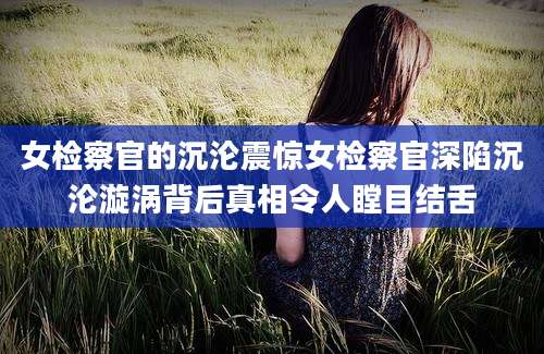 女检察官的沉沦震惊女检察官深陷沉沦漩涡背后真相令人瞠目结舌