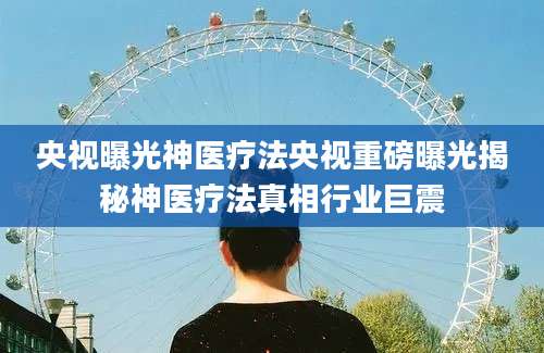 央视曝光神医疗法央视重磅曝光揭秘神医疗法真相行业巨震
