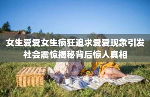 女生爱爱女生疯狂追求爱爱现象引发社会震惊揭秘背后惊人真相