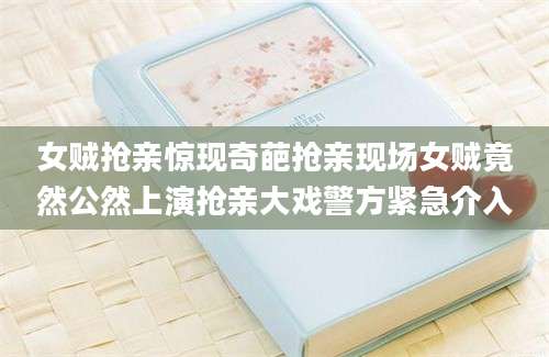 女贼抢亲惊现奇葩抢亲现场女贼竟然公然上演抢亲大戏警方紧急介入