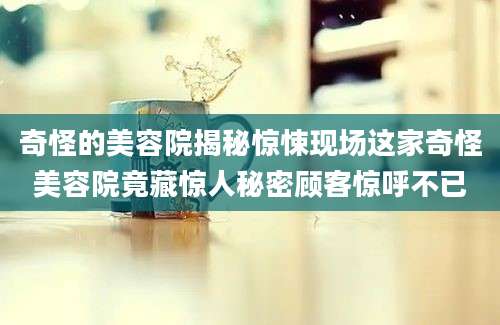 奇怪的美容院揭秘惊悚现场这家奇怪美容院竟藏惊人秘密顾客惊呼不已