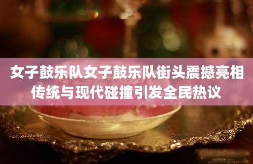 女子鼓乐队女子鼓乐队街头震撼亮相传统与现代碰撞引发全民热议