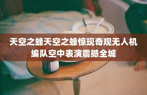 天空之蜂天空之蜂惊现奇观无人机编队空中表演震撼全城