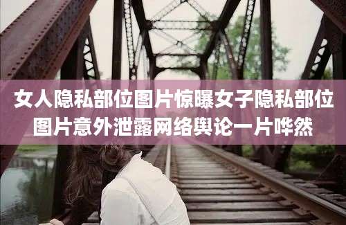 女人隐私部位图片惊曝女子隐私部位图片意外泄露网络舆论一片哗然