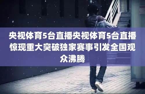 央视体育5台直播央视体育5台直播惊现重大突破独家赛事引发全国观众沸腾