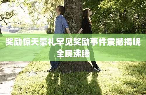 奖励惊天豪礼罕见奖励事件震撼揭晓全民沸腾