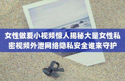 女性做爰小视频惊人揭秘大量女性私密视频外泄网络隐私安全谁来守护