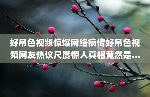 好吊色视频惊爆网络疯传好吊色视频网友热议尺度惊人真相竟然是...