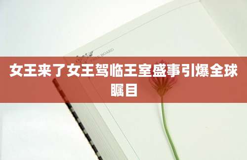 女王来了女王驾临王室盛事引爆全球瞩目