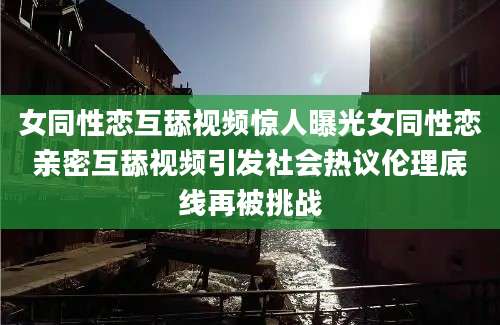 女同性恋互舔视频惊人曝光女同性恋亲密互舔视频引发社会热议伦理底线再被挑战
