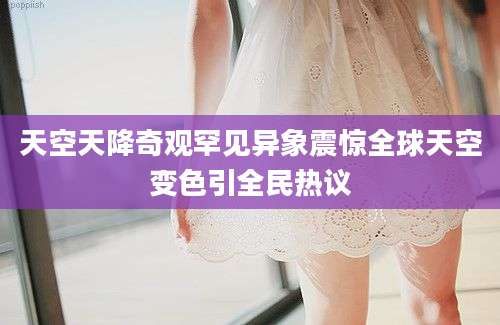 天空天降奇观罕见异象震惊全球天空变色引全民热议