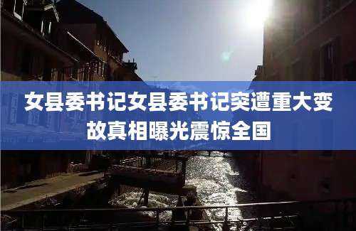女县委书记女县委书记突遭重大变故真相曝光震惊全国