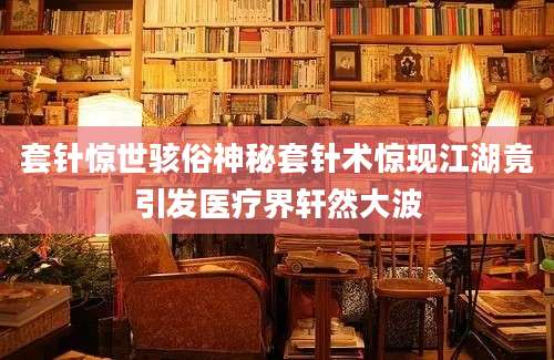 套针惊世骇俗神秘套针术惊现江湖竟引发医疗界轩然大波