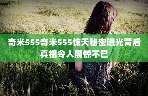 奇米555奇米555惊天秘密曝光背后真相令人震惊不已