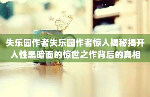 失乐园作者失乐园作者惊人揭秘揭开人性黑暗面的惊世之作背后的真相