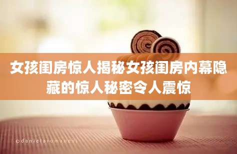 女孩闺房惊人揭秘女孩闺房内幕隐藏的惊人秘密令人震惊