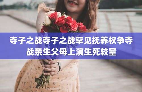 夺子之战夺子之战罕见抚养权争夺战亲生父母上演生死较量
