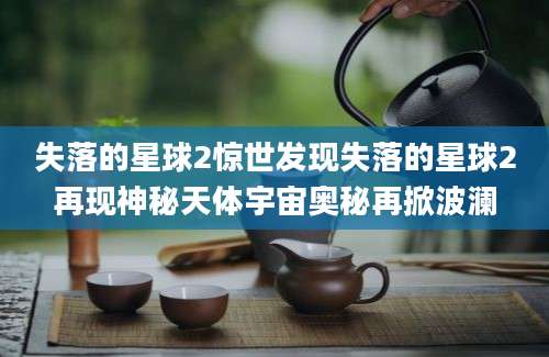 失落的星球2惊世发现失落的星球2再现神秘天体宇宙奥秘再掀波澜
