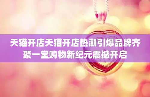 天猫开店天猫开店热潮引爆品牌齐聚一堂购物新纪元震撼开启