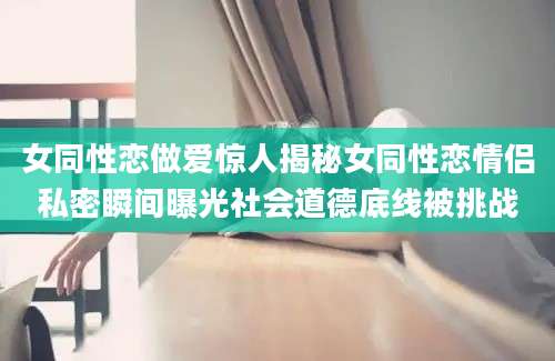 女同性恋做爱惊人揭秘女同性恋情侣私密瞬间曝光社会道德底线被挑战