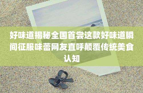 好味道揭秘全国首尝这款好味道瞬间征服味蕾网友直呼颠覆传统美食认知