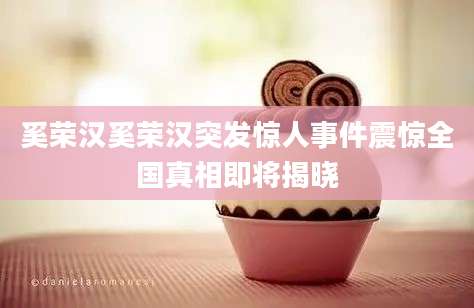 奚荣汉奚荣汉突发惊人事件震惊全国真相即将揭晓