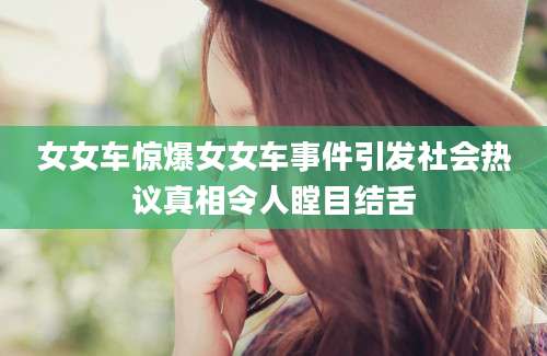 女女车惊爆女女车事件引发社会热议真相令人瞠目结舌