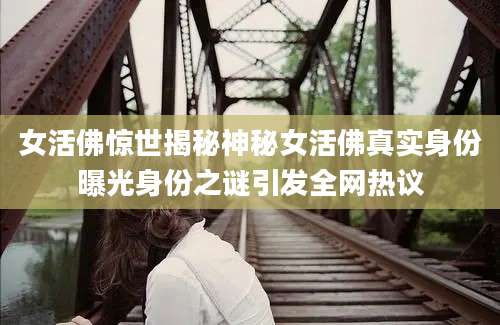 女活佛惊世揭秘神秘女活佛真实身份曝光身份之谜引发全网热议