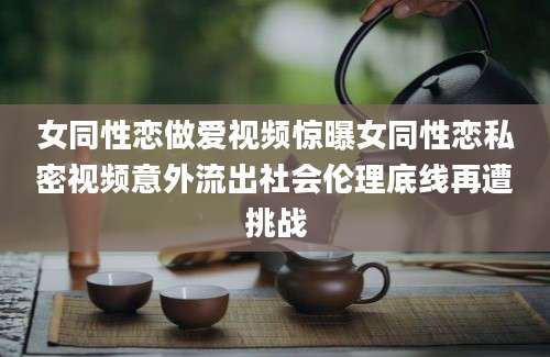 女同性恋做爱视频惊曝女同性恋私密视频意外流出社会伦理底线再遭挑战