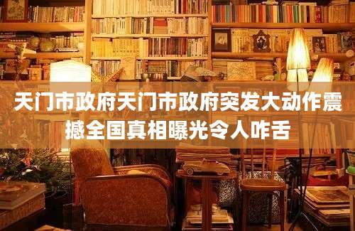 天门市政府天门市政府突发大动作震撼全国真相曝光令人咋舌