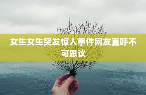 女生女生突发惊人事件网友直呼不可思议