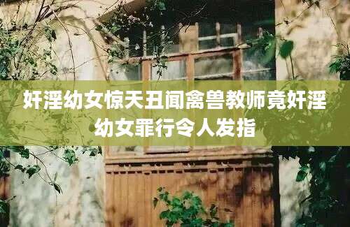奸淫幼女惊天丑闻禽兽教师竟奸淫幼女罪行令人发指