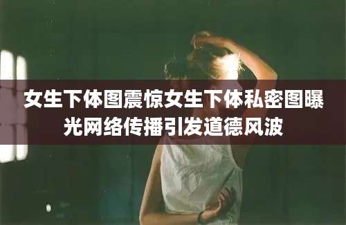女生下体图震惊女生下体私密图曝光网络传播引发道德风波