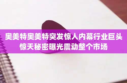 奥美特奥美特突发惊人内幕行业巨头惊天秘密曝光震动整个市场