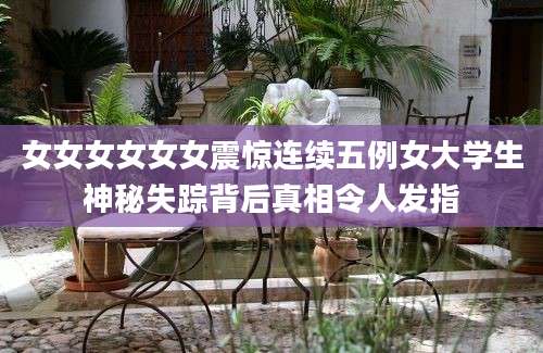 女女女女女女震惊连续五例女大学生神秘失踪背后真相令人发指