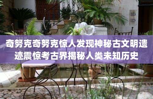奇努克奇努克惊人发现神秘古文明遗迹震惊考古界揭秘人类未知历史