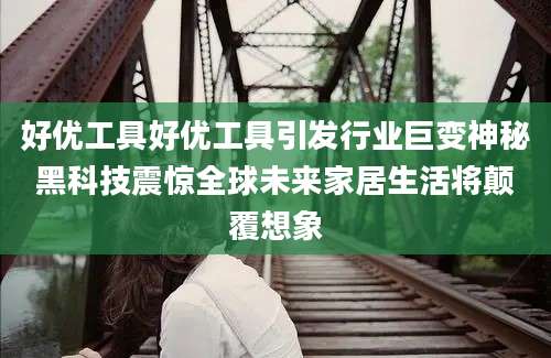 好优工具好优工具引发行业巨变神秘黑科技震惊全球未来家居生活将颠覆想象