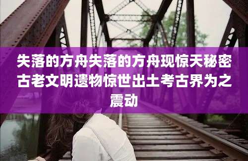 失落的方舟失落的方舟现惊天秘密古老文明遗物惊世出土考古界为之震动